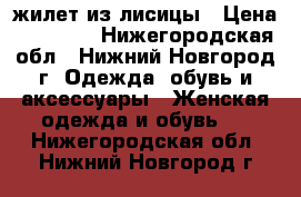 жилет из лисицы › Цена ­ 10 000 - Нижегородская обл., Нижний Новгород г. Одежда, обувь и аксессуары » Женская одежда и обувь   . Нижегородская обл.,Нижний Новгород г.